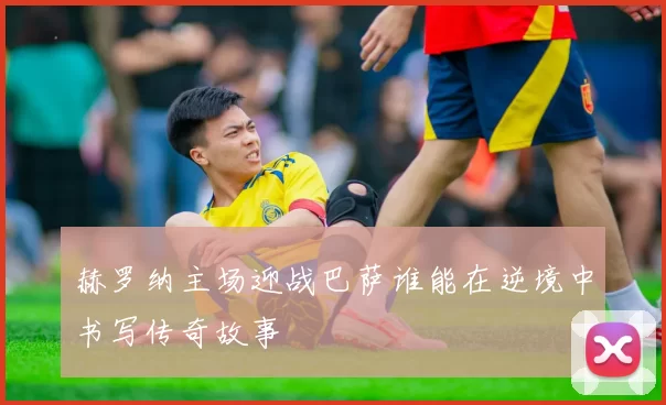 赫罗纳主场迎战巴萨谁能在逆境中书写传奇故事