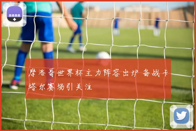 摩洛哥世界杯主力阵容出炉 备战卡塔尔赛场引关注
