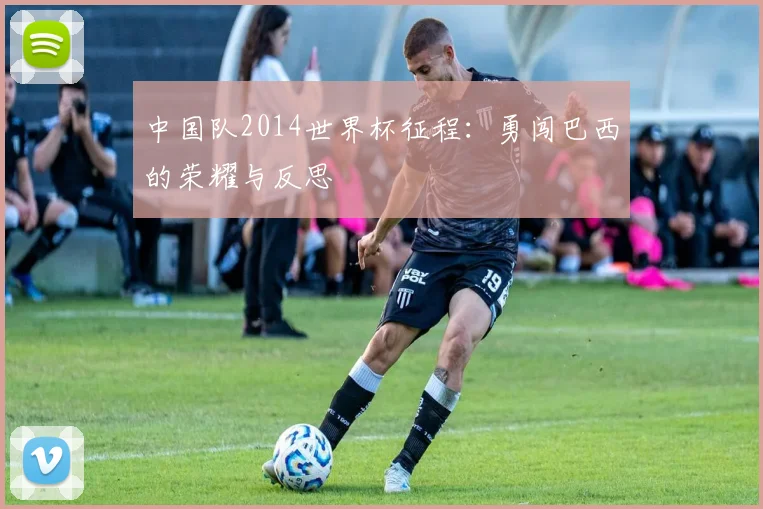 中国队2014世界杯征程：勇闯巴西的荣耀与反思
