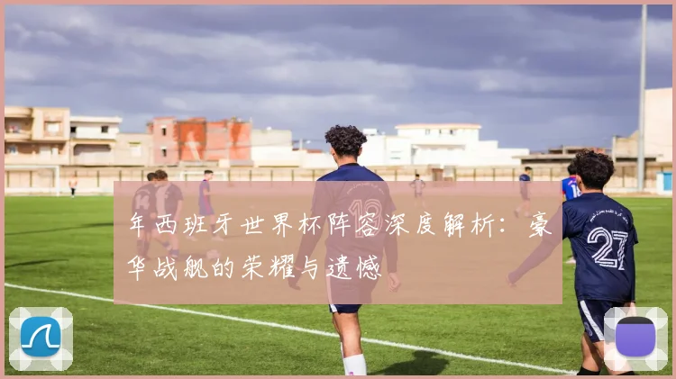 年西班牙世界杯阵容深度解析：豪华战舰的荣耀与遗憾