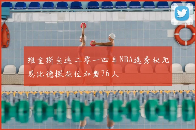 维金斯当选二零一四年NBA选秀状元恩比德探花位加盟76人