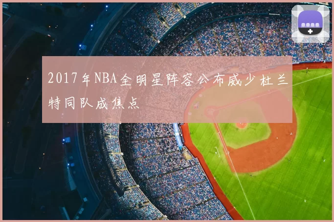 2017年NBA全明星阵容公布威少杜兰特同队成焦点
