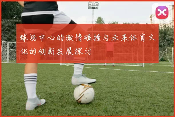 球场中心的激情碰撞与未来体育文化的创新发展探讨