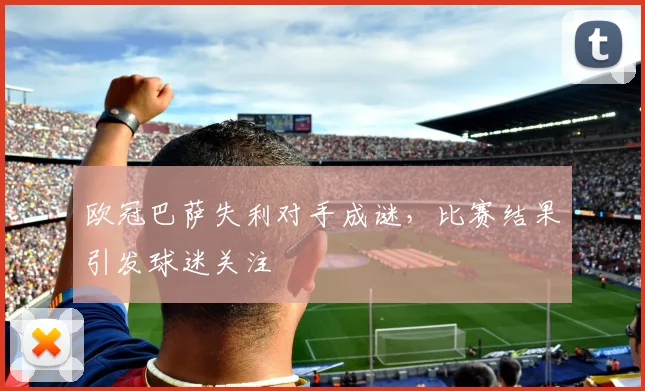 欧冠巴萨失利对手成谜，比赛结果引发球迷关注