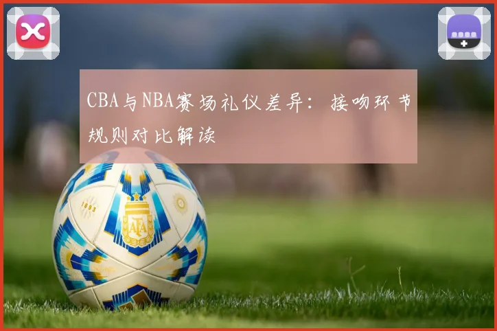 CBA与NBA赛场礼仪差异：接吻环节规则对比解读