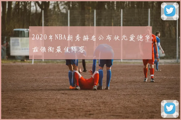 2020年NBA新秀排名公布状元爱德华兹领衔最佳阵容