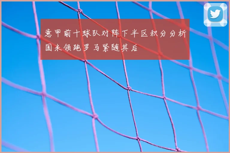 意甲前十球队对阵下半区积分分析国米领跑罗马紧随其后