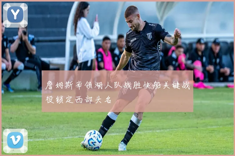 詹姆斯率领湖人队战胜快船关键战役锁定西部头名