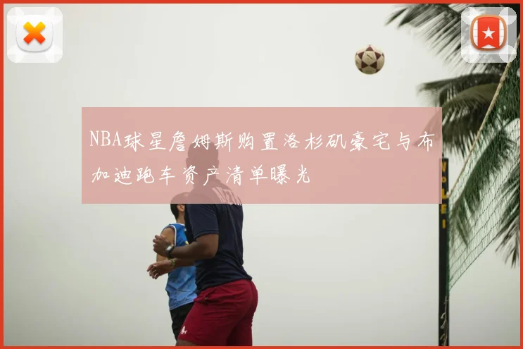 NBA球星詹姆斯购置洛杉矶豪宅与布加迪跑车资产清单曝光