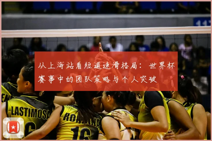 从上海站看短道速滑格局：世界杯赛事中的团队策略与个人突破