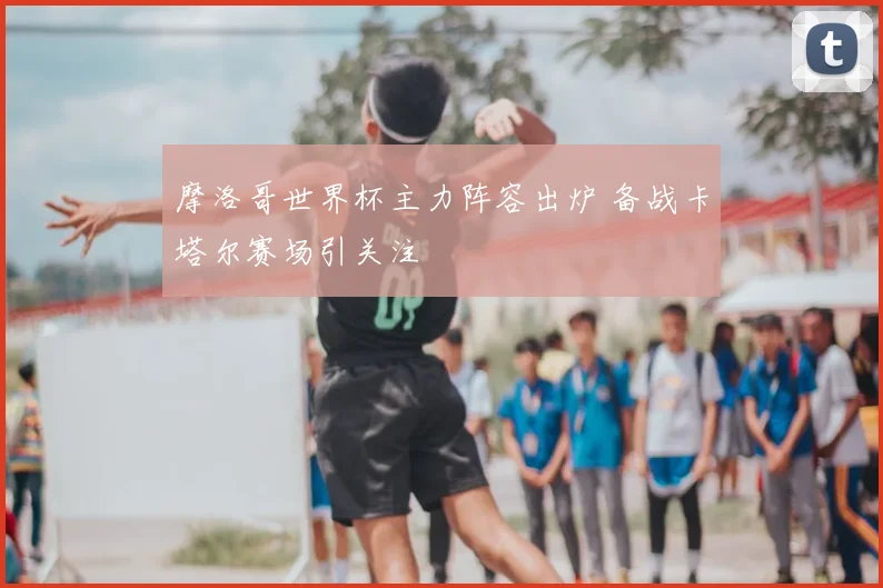 摩洛哥世界杯主力阵容出炉 备战卡塔尔赛场引关注