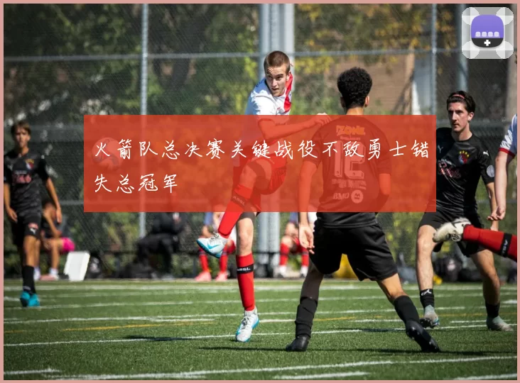 火箭队总决赛关键战役不敌勇士错失总冠军