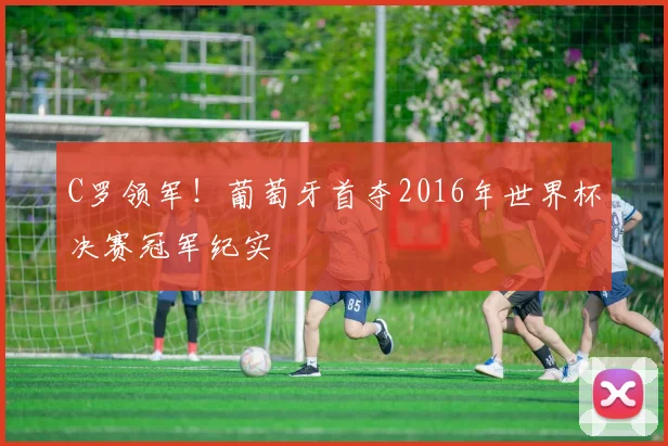 C罗领军！葡萄牙首夺2016年世界杯决赛冠军纪实