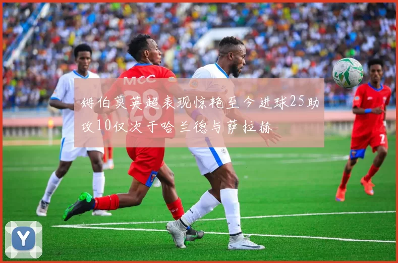 姆伯莫英超表现惊艳至今进球25助攻10仅次于哈兰德与萨拉赫