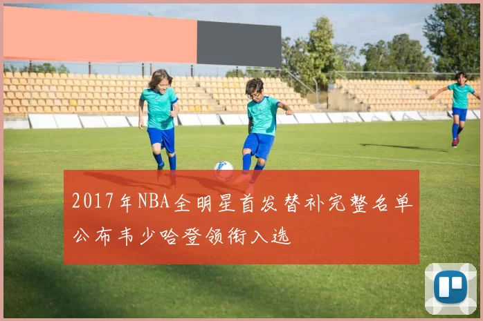 2017年NBA全明星首发替补完整名单公布韦少哈登领衔入选