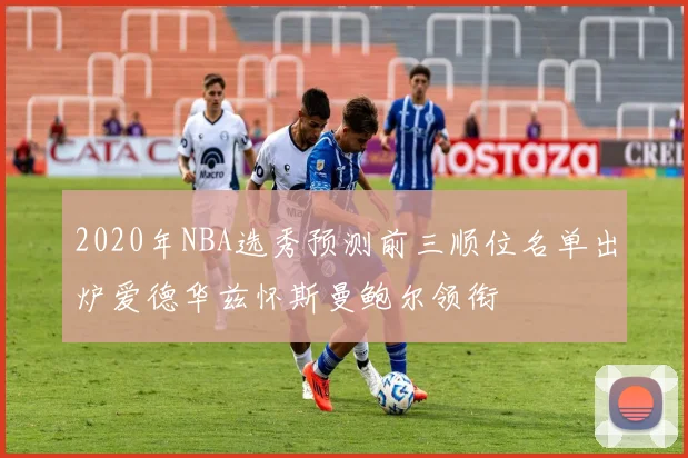 2020年NBA选秀预测前三顺位名单出炉爱德华兹怀斯曼鲍尔领衔