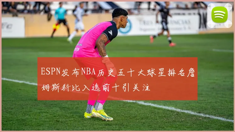 ESPN发布NBA历史五十大球星排名詹姆斯科比入选前十引关注