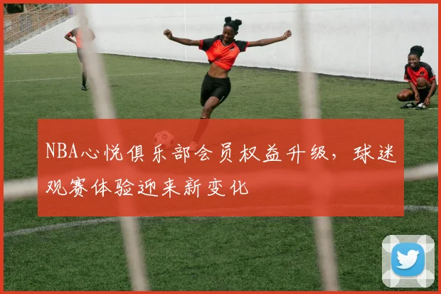 NBA心悦俱乐部会员权益升级，球迷观赛体验迎来新变化
