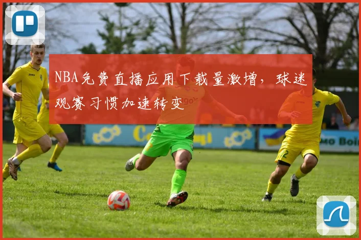 NBA免费直播应用下载量激增，球迷观赛习惯加速转变