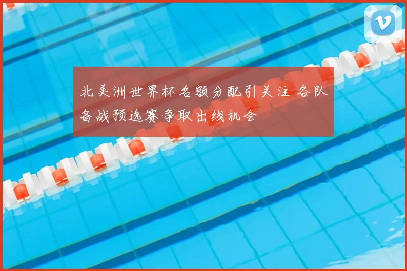 北美洲世界杯名额分配引关注 各队备战预选赛争取出线机会