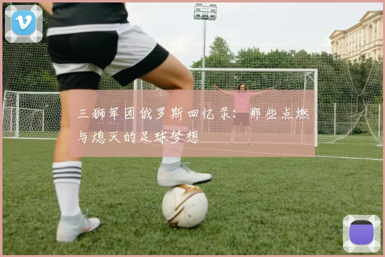 三狮军团俄罗斯回忆录：那些点燃与熄灭的足球梦想