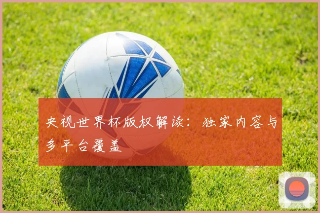 央视世界杯版权解读：独家内容与多平台覆盖