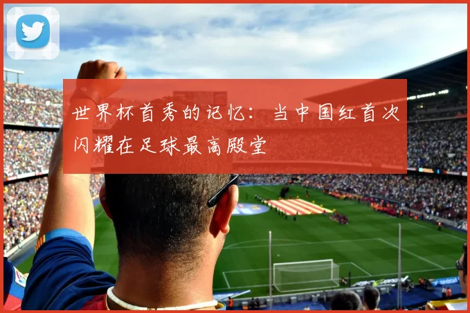 世界杯首秀的记忆：当中国红首次闪耀在足球最高殿堂