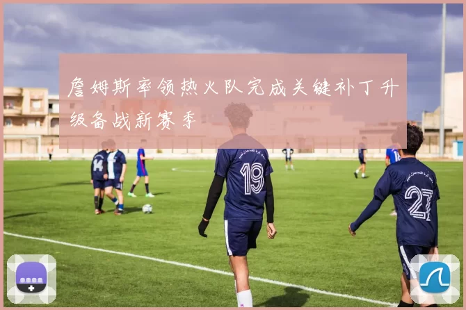 詹姆斯率领热火队完成关键补丁升级备战新赛季