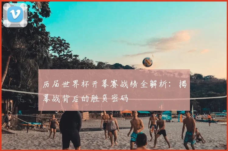 历届世界杯开幕赛战绩全解析：揭幕战背后的胜负密码