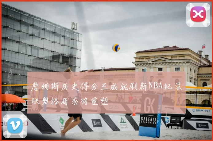 詹姆斯历史得分王成就刷新NBA纪录联盟格局或将重塑