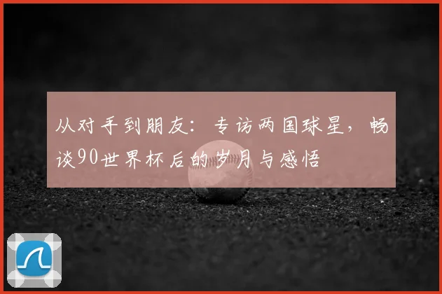 从对手到朋友：专访两国球星，畅谈90世界杯后的岁月与感悟