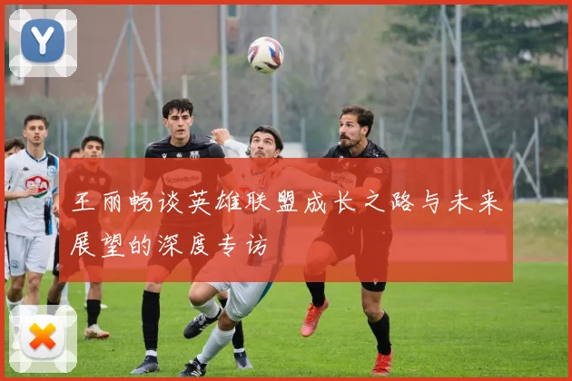 王丽畅谈英雄联盟成长之路与未来展望的深度专访