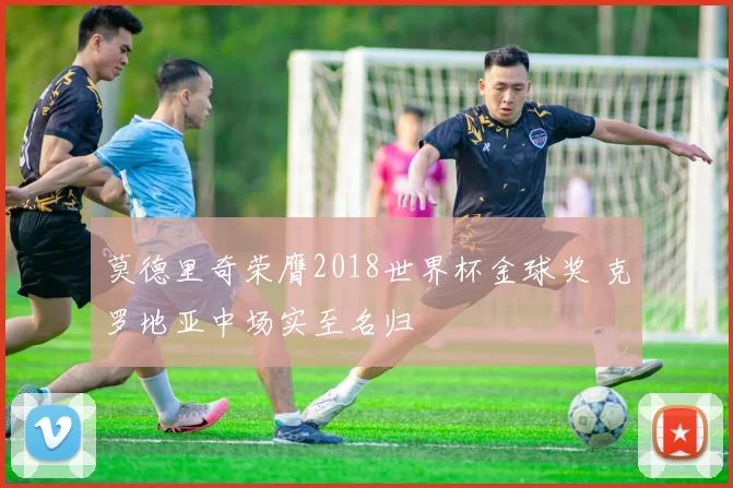 莫德里奇荣膺2018世界杯金球奖 克罗地亚中场实至名归