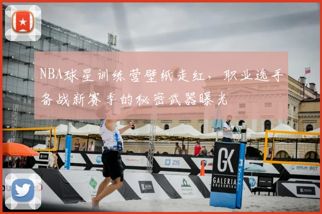 NBA球星训练营壁纸走红，职业选手备战新赛季的秘密武器曝光