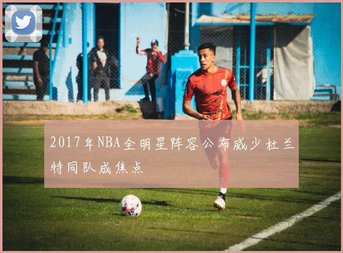 2017年NBA全明星阵容公布威少杜兰特同队成焦点