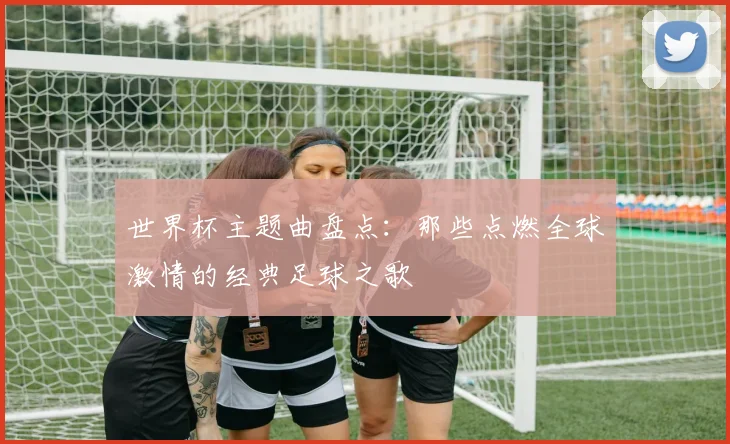 世界杯主题曲盘点：那些点燃全球激情的经典足球之歌