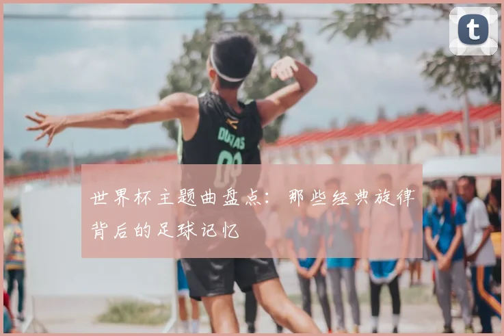 世界杯主题曲盘点：那些经典旋律背后的足球记忆