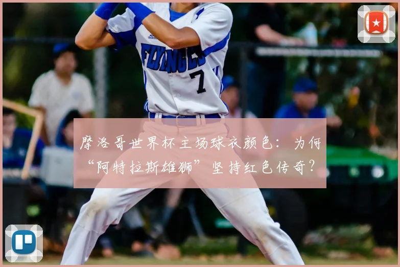 摩洛哥世界杯主场球衣颜色：为何“阿特拉斯雄狮”坚持红色传奇？