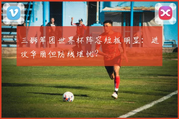 三狮军团世界杯阵容短板明显:进攻华丽但防线堪忧?