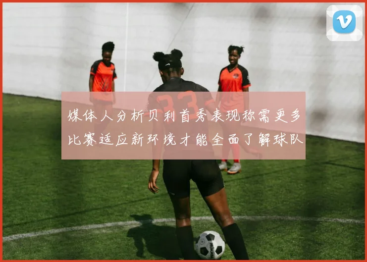 媒体人分析贝利首秀表现称需更多比赛适应新环境才能全面了解球队