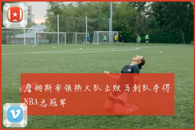 詹姆斯率领热火队击败马刺队夺得NBA总冠军