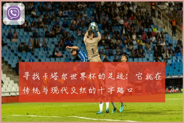 寻找卡塔尔世界杯的足迹：它就在传统与现代交织的十字路口