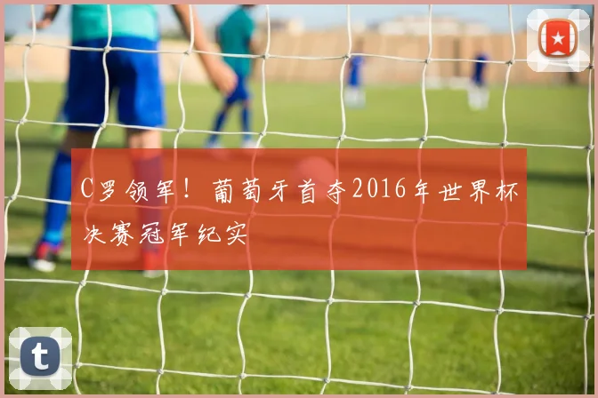 C罗领军!葡萄牙首夺2016年世界杯决赛冠军纪实