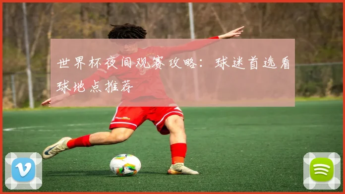 世界杯夜间观赛攻略：球迷首选看球地点推荐