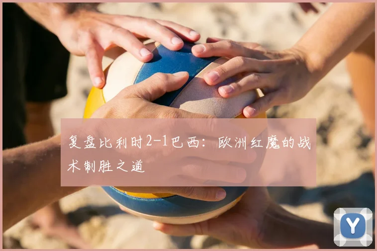 复盘比利时2-1巴西：欧洲红魔的战术制胜之道