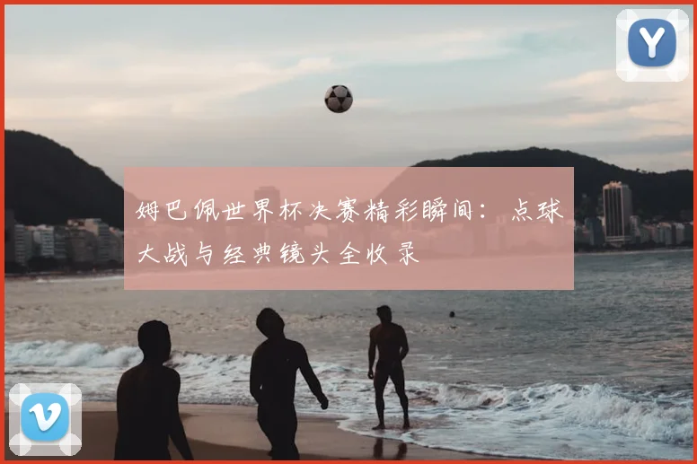 姆巴佩世界杯决赛精彩瞬间：点球大战与经典镜头全收录