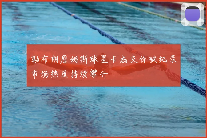 勒布朗詹姆斯球星卡成交价破纪录市场热度持续攀升