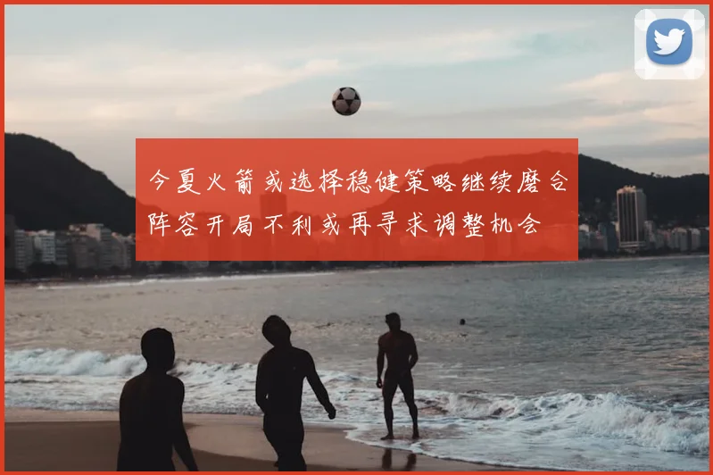 今夏火箭或选择稳健策略继续磨合阵容开局不利或再寻求调整机会