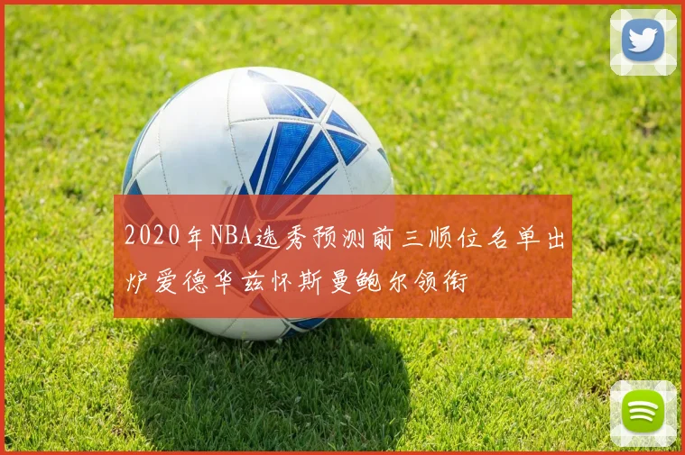 2020年NBA选秀预测前三顺位名单出炉爱德华兹怀斯曼鲍尔领衔