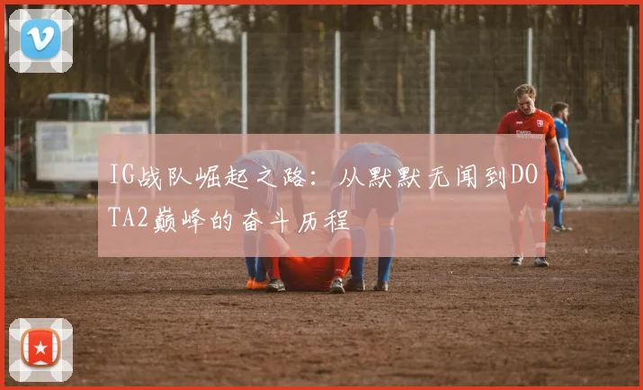 IG战队崛起之路：从默默无闻到DOTA2巅峰的奋斗历程
